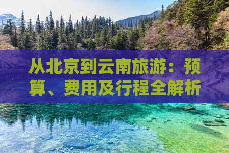 从北京到云南旅游：预算、费用及行程全解析，助您规划完美之旅