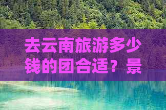 去云南旅游多少钱的团合适？景点推荐和费用详解