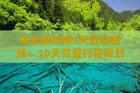 去云南旅游3天更佳路线：10天完整行程规划与建议！