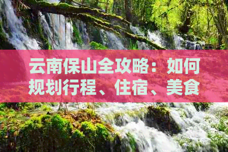 云南保山全攻略：如何规划行程、住宿、美食和必游景点，让你的旅行更完美！