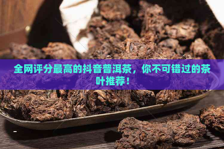 全网评分更高的抖音普洱茶，你不可错过的茶叶推荐！