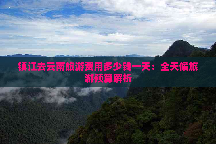 镇江去云南旅游费用多少钱一天：全天候旅游预算解析