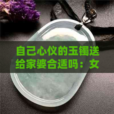 自己心仪的玉镯送给家婆合适吗：女生送礼心得，玉镯送礼指南