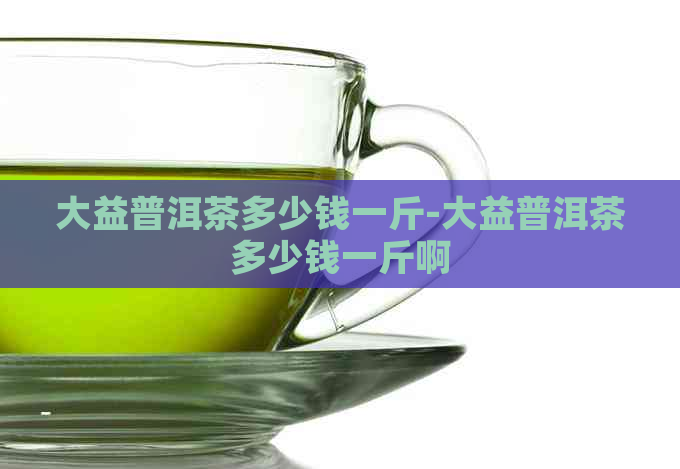 大益普洱茶多少钱一斤-大益普洱茶多少钱一斤啊