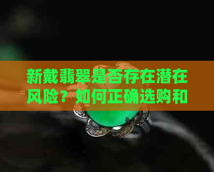 新戴翡翠是否存在潜在风险？如何正确选购和佩戴翡翠？