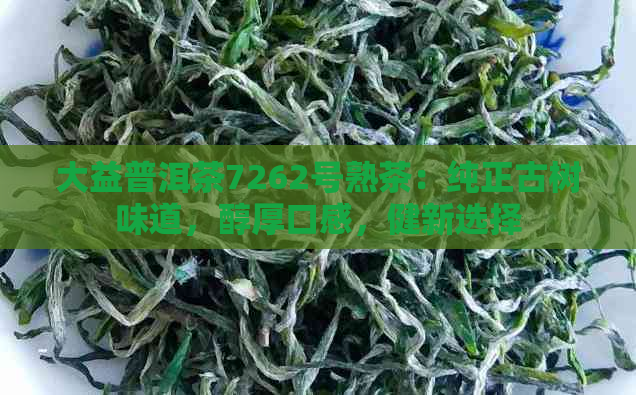 大益普洱茶7262号熟茶：纯正古树味道，醇厚口感，健新选择