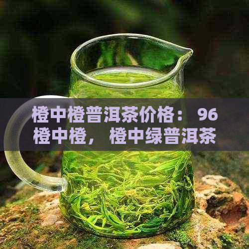 橙中橙普洱茶价格： 96橙中橙， 橙中绿普洱茶， 中茶橙印普洱茶