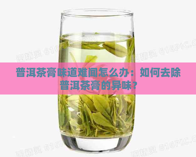 普洱茶膏味道难闻怎么办：如何去除普洱茶膏的异味？