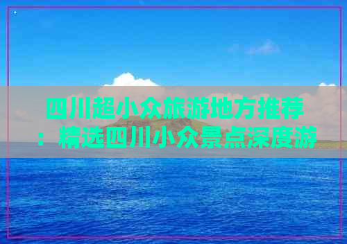 四川超小众旅游地方推荐：精选四川小众景点深度游