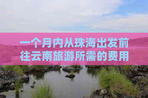 一个月内从珠海出发前往云南旅游所需的费用及预算详解