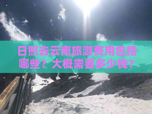 日照去云南旅游费用包括哪些？大概需要多少钱？