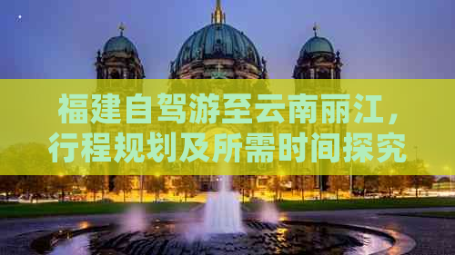 福建自驾游至云南丽江，行程规划及所需时间探究