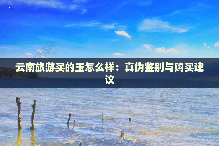 云南旅游买的玉怎么样：真伪鉴别与购买建议