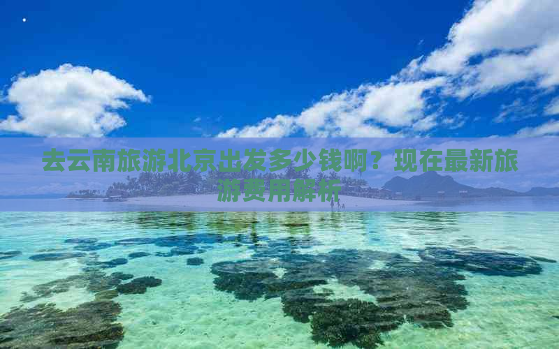 去云南旅游北京出发多少钱啊？现在最新旅游费用解析