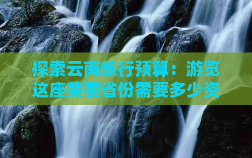 探索云南旅行预算：游览这座美丽省份需要多少资金？