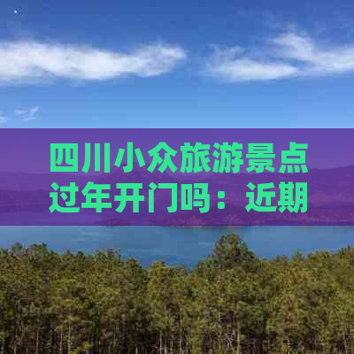 四川小众旅游景点过年开门吗：近期开放情况及票价信息