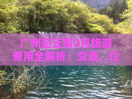 广州至云南2月旅游费用全解析：交通、住宿、景点门票及行程规划一应俱全！