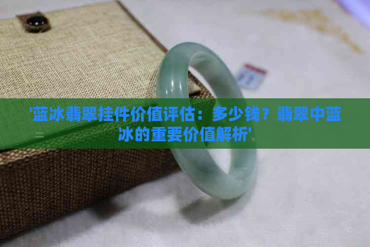 '蓝冰翡翠挂件价值评估：多少钱？翡翠中蓝冰的重要价值解析'