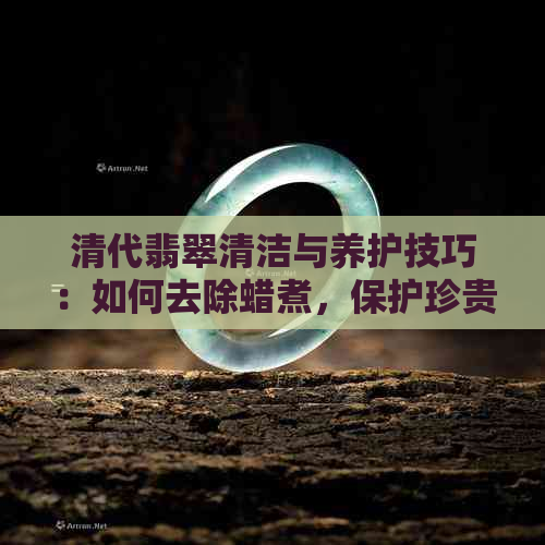 清代翡翠清洁与养护技巧：如何去除蜡煮，保护珍贵玉石？