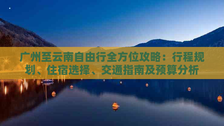 广州至云南自由行全方位攻略：行程规划、住宿选择、交通指南及预算分析