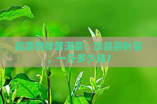 福源聚祥普洱茶：珍品茶叶宴，一斤多少钱？