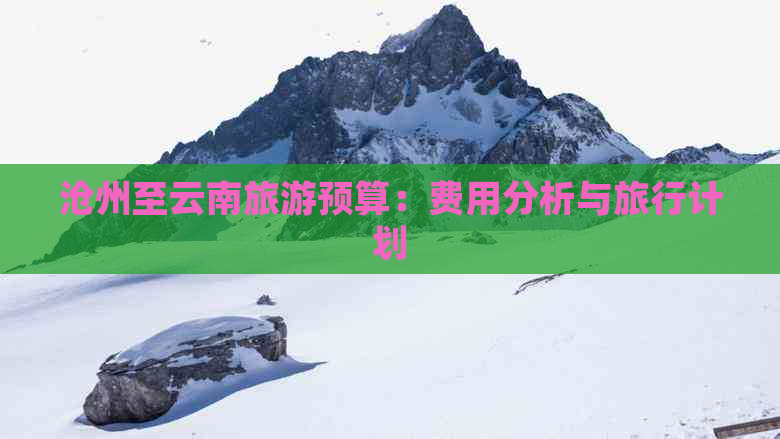 沧州至云南旅游预算：费用分析与旅行计划