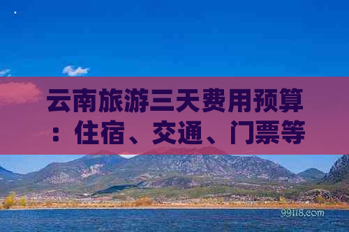 云南旅游三天费用预算：住宿、交通、门票等详细花费一览