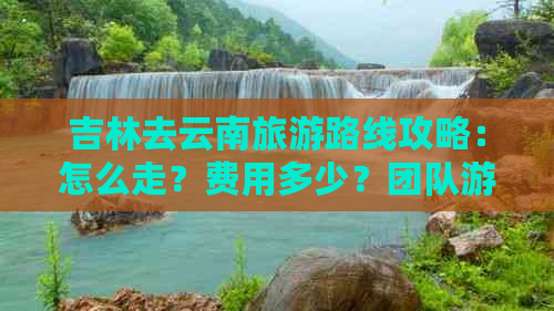 吉林去云南旅游路线攻略：怎么走？费用多少？团队游？