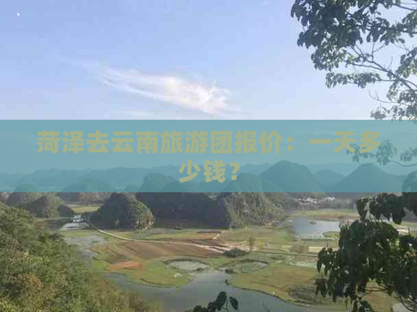 菏泽去云南旅游团报价：一天多少钱？