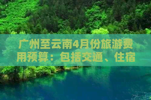 广州至云南4月份旅游费用预算：包括交通、住宿、餐饮和景点门票等全面解析