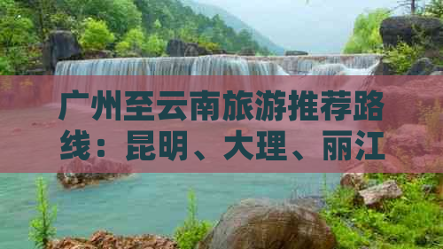 广州至云南旅游推荐路线：昆明、大理、丽江、香格里拉15日深度游