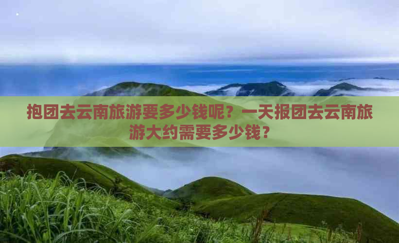 抱团去云南旅游要多少钱呢？一天报团去云南旅游大约需要多少钱？