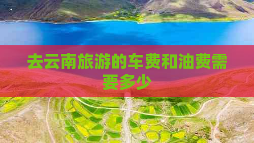 去云南旅游的车费和油费需要多少