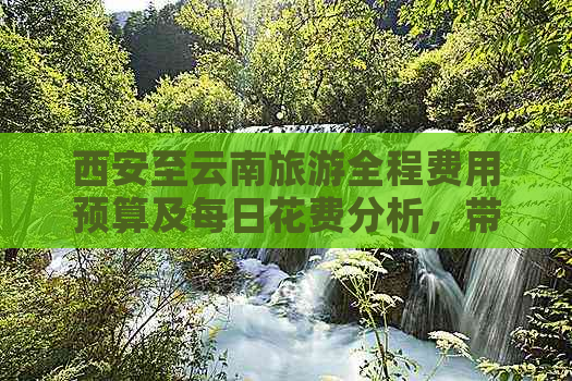 西安至云南旅游全程费用预算及每日花费分析，带你全面了解旅行成本