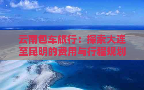 云南包车旅行：探索大连至昆明的费用与行程规划