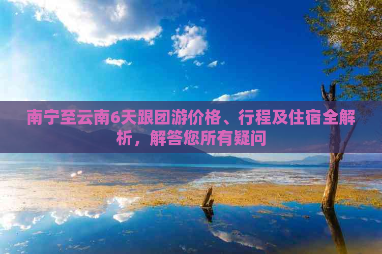 南宁至云南6天跟团游价格、行程及住宿全解析，解答您所有疑问