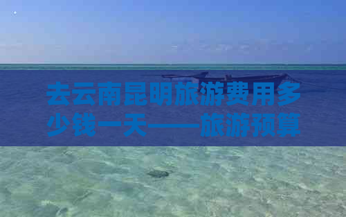 去云南昆明旅游费用多少钱一天——旅游预算详解