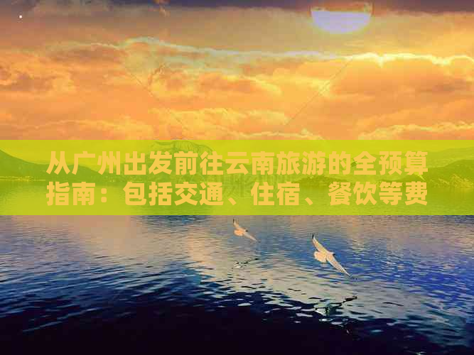 从广州出发前往云南旅游的全预算指南：包括交通、住宿、餐饮等费用