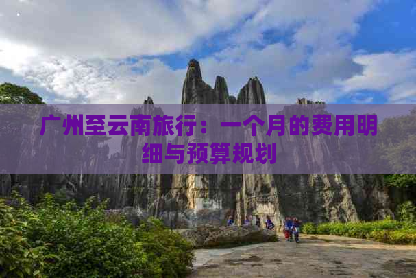 广州至云南旅行：一个月的费用明细与预算规划