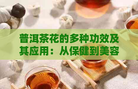 普洱茶花的多种功效及其应用：从保健到美容的综合解析