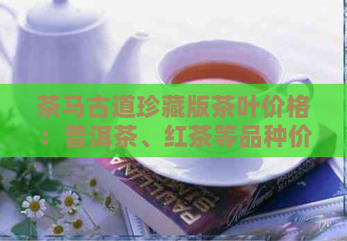 茶马古道珍藏版茶叶价格：普洱茶、红茶等品种价格一览