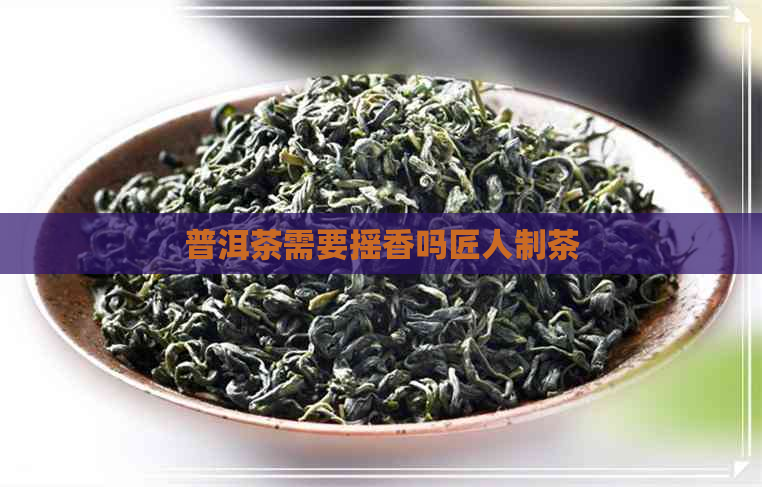 普洱茶需要摇香吗匠人制茶