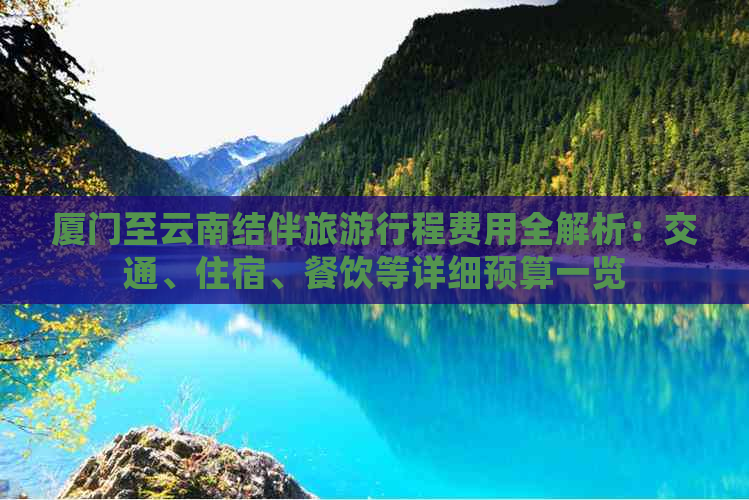 厦门至云南结伴旅     程费用全解析：交通、住宿、餐饮等详细预算一览