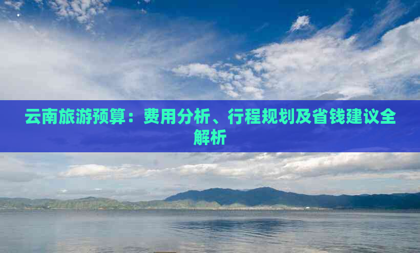 云南旅游预算：费用分析、行程规划及省钱建议全解析