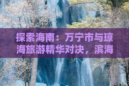 探索海南：万宁市与琼海旅游精华对决，滨海风光与人文历史的双重魅力