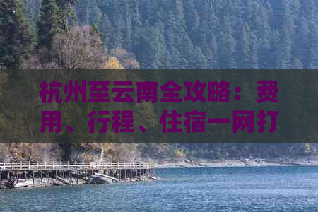 杭州至云南全攻略：费用、行程、住宿一网打尽，让你的旅行省心又省钱