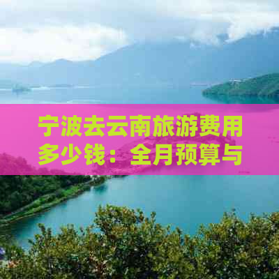 宁波去云南旅游费用多少钱：全月预算与攻略详解