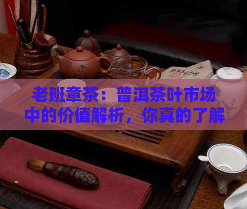 老班章茶：普洱茶叶市场中的价值解析，你真的了解吗？