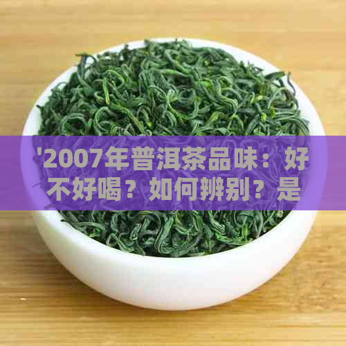 '2007年普洱茶品味：好不好喝？如何辨别？是否还可饮用？'