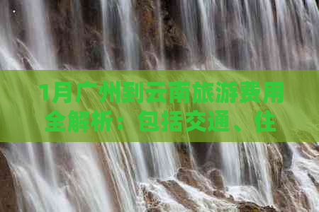 1月广州到云南旅游费用全解析：包括交通、住宿、餐饮等多方面开支